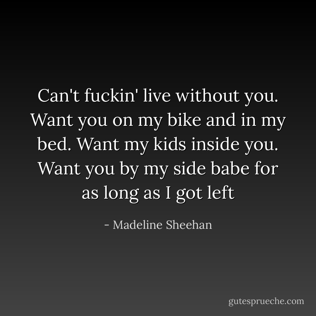 Can't fuckin' live without you. Want you on my bike and in my bed. Want my kids inside you. Want you by my side babe for as long as I got left - Madeline Sheehan