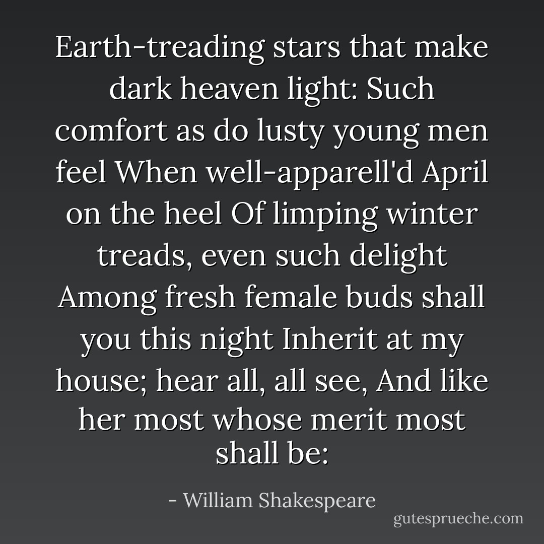 Earth-treading stars that make dark heaven light:<br />Such comfort as do lusty young men feel<br />When well-apparell'd April on the heel<br />Of limping winter treads, even such delight<br />Among fresh female buds shall you this night<br />Inherit at my house; hear all, all see,<br />And like her most whose merit most shall be: - William Shakespeare