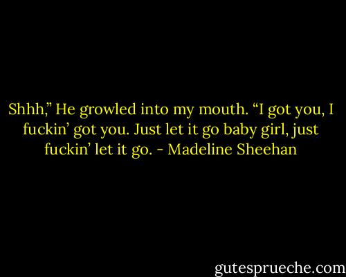 Shhh,” He growled into my mouth. “I got you, I fuckin’ got you. Just let it go baby girl, just fuckin’ let it go. - Madeline Sheehan