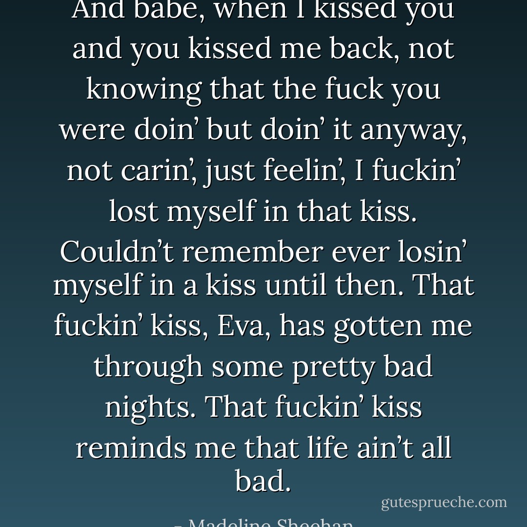 And babe, when I kissed you and you kissed me back, not knowing that the fuck you were doin’ but doin’ it anyway, not carin’, just feelin’, I fuckin’ lost myself in that kiss. Couldn’t remember ever losin’ myself in a kiss until then.<br />That fuckin’ kiss, Eva, has gotten me through some pretty bad nights. That fuckin’ kiss reminds me that life ain’t all bad. - Madeline Sheehan