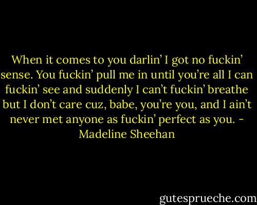 When it comes to you darlin’ I got no fuckin’ sense. You fuckin’ pull me in until you’re all I can fuckin’ see and suddenly I can’t fuckin’ breathe but I don’t care cuz, babe, you’re you, and I ain’t never met anyone as fuckin’ perfect as you. - Madeline Sheehan