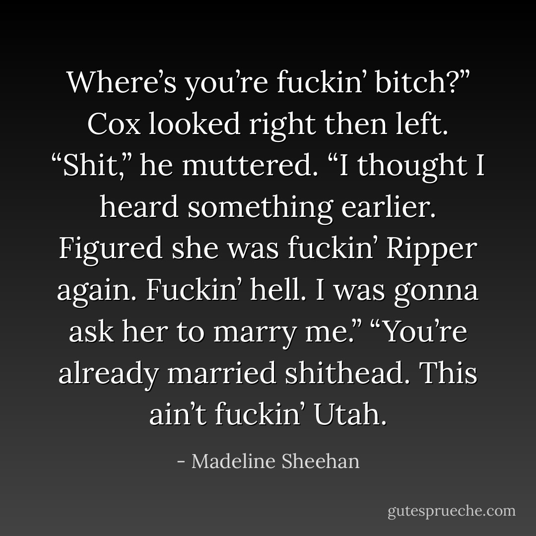 Where’s you’re fuckin’ bitch?”<br />Cox looked right then left. “Shit,” he muttered. “I thought I heard something earlier. Figured she was fuckin’ Ripper again. Fuckin’ hell. I was gonna ask her to marry me.”<br />“You’re already married shithead. This ain’t fuckin’ Utah. - Madeline Sheehan