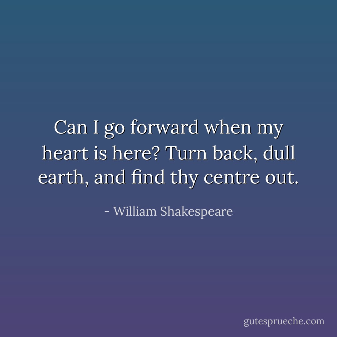 Can I go forward when my heart is here?<br />Turn back, dull earth, and find thy centre out. - William Shakespeare