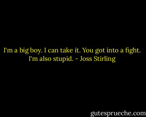 I'm a big boy. I can take it.<br />You got into a fight.<br />I'm also stupid. - Joss Stirling
