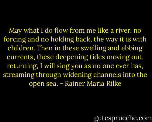 May what I do flow from me like a river, no forcing and no holding back, the way it is with children. Then in these swelling and ebbing currents, these deepening tides moving out, returning, I will sing you as no one ever has, streaming through widening channels into the open sea. - Rainer Maria Rilke