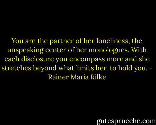 You are the partner of her loneliness, the unspeaking center of her monologues. With each disclosure you encompass more and she stretches beyond what limits her, to hold you. - Rainer Maria Rilke