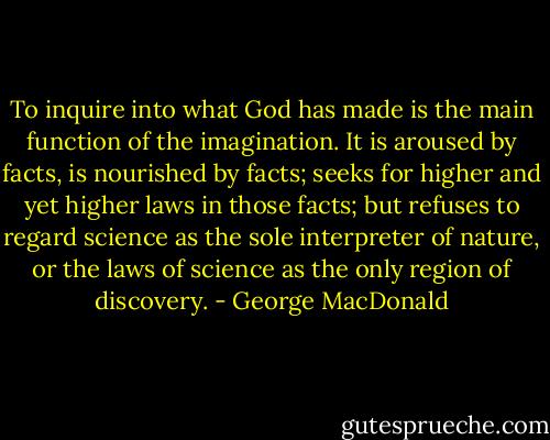 To inquire into what God has made is the main function of the imagination. It is aroused by facts, is nourished by facts; seeks for higher and yet higher laws in those facts; but refuses to regard science as the sole interpreter of nature, or the laws of science as the only region of discovery. - George MacDonald