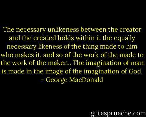 The necessary unlikeness between the creator and the created holds within it the equally necessary likeness of the thing made to him who makes it, and so of the work of the made to the work of the maker... The imagination of man is made in the image of the imagination of God. - George MacDonald