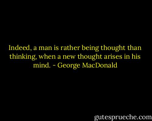 Indeed, a man is rather being thought than thinking, when a new thought arises in his mind. - George MacDonald