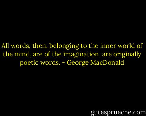 All words, then, belonging to the inner world of the mind, are of the imagination, are originally poetic words. - George MacDonald