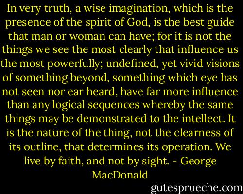 In very truth, a wise imagination, which is the presence of the spirit of God, is the best guide that man or woman can have; for it is not the things we see the most clearly that influence us the most powerfully; undefined, yet vivid visions of something beyond, something which eye has not seen nor ear heard, have far more influence than any logical sequences whereby the same things may be demonstrated to the intellect. It is the nature of the thing, not the clearness of its outline, that determines its operation. We live by faith, and not by sight. - George MacDonald