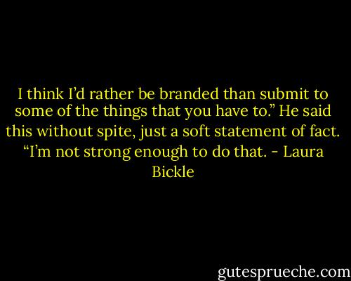 I think I’d rather be branded than submit to some of the things that you have to.” He said this without spite, just a soft statement of fact. “I’m not strong enough to do that. - Laura Bickle