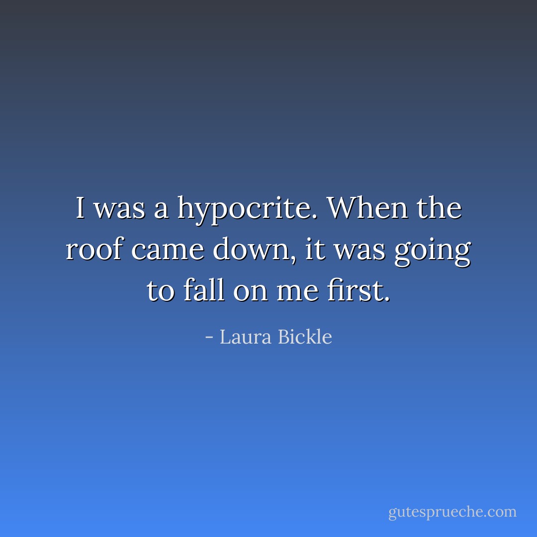 I was a hypocrite. When the roof came down, it was going to fall on me first. - Laura Bickle