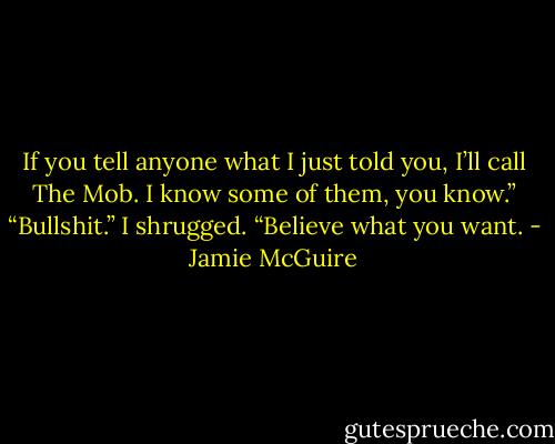 If you tell anyone what I just told you, I’ll call The Mob. I know some of them, you know.”<br />“Bullshit.”<br />I shrugged. “Believe what you want. - Jamie McGuire