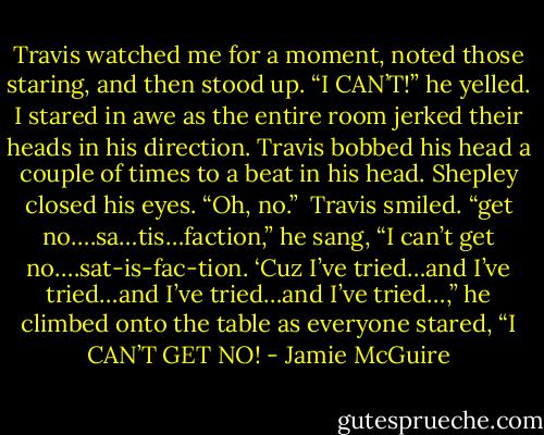 Travis watched me for a moment, noted those staring, and then stood up. “I CAN’T!” he yelled. I stared in awe as the entire room jerked their heads in his direction. Travis bobbed his head a couple of times to a beat in his head.<br />Shepley closed his eyes. “Oh, no.”<br /><br />Travis smiled. “get no….sa…tis…faction,” he sang, “I can’t get no….sat-is-fac-tion. ‘Cuz I’ve tried…and I’ve tried…and I’ve tried…and I’ve tried…,” he climbed onto the table as everyone stared, “I CAN’T GET NO! - Jamie McGuire