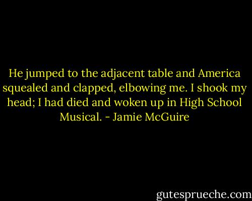 He jumped to the adjacent table and America squealed and clapped, elbowing me. I shook my head; I had died and woken up in High School Musical. - Jamie McGuire