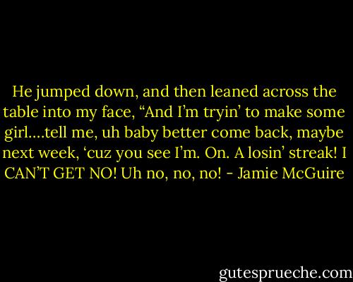 He jumped down, and then leaned across the table into my face, “And I’m tryin’ to make some girl….tell me, uh baby better come back, maybe next week, ‘cuz you see I’m. On. A losin’ streak! I CAN’T GET NO! Uh no, no, no! - Jamie McGuire