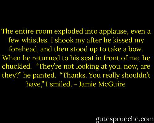 The entire room exploded into applause, even a few whistles. I shook my after he kissed my forehead, and then stood up to take a bow. When he returned to his seat in front of me, he chuckled.<br /><br />“They’re not looking at you, now, are they?” he panted.<br /><br />“Thanks. You really shouldn’t have,” I smiled. - Jamie McGuire