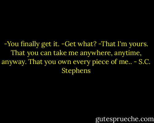 -You finally get it. -Get what? -That I'm yours. That you can take me anywhere, anytime, anyway. That you own every piece of me.. - S.C. Stephens