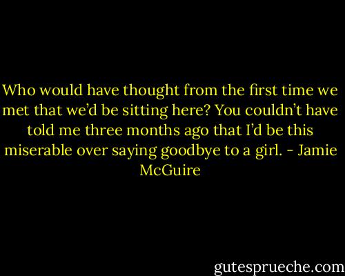 Who would have thought from the first time we met that we’d be sitting here? You couldn’t have told me three months ago that I’d be this miserable over saying goodbye to a girl. - Jamie McGuire