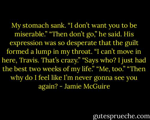 My stomach sank. “I don’t want you to be miserable.”<br />“Then don’t go,” he said. His expression was so desperate that the guilt formed a lump in my throat.<br />“I can’t move in here, Travis. That’s crazy.”<br />“Says who? I just had the best two weeks of my life.”<br />“Me, too.”<br />“Then why do I feel like I’m never gonna see you again? - Jamie McGuire