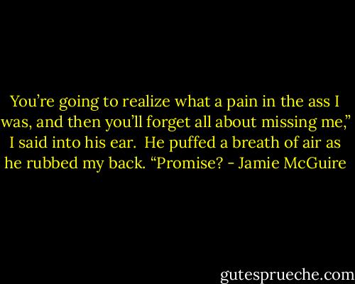 You’re going to realize what a pain in the ass I was, and then you’ll forget all about missing me,” I said into his ear.<br /><br />He puffed a breath of air as he rubbed my back. “Promise? - Jamie McGuire