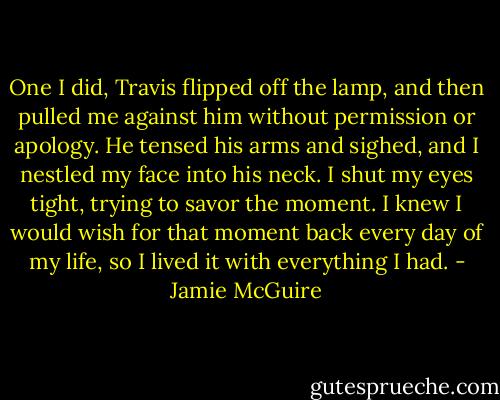 One I did, Travis flipped off the lamp, and then pulled me against him without permission or apology. He tensed his arms and sighed, and I nestled my face into his neck. I shut my eyes tight, trying to savor the moment. I knew I would wish for that moment back every day of my life, so I lived it with everything I had. - Jamie McGuire