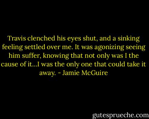 Travis clenched his eyes shut, and a sinking feeling settled over me. It was agonizing seeing him suffer, knowing that not only was I the cause of it…I was the only one that could take it away. - Jamie McGuire