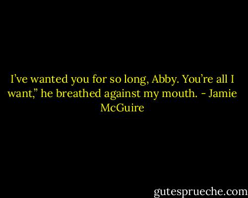 I’ve wanted you for so long, Abby. You’re all I want,” he breathed against my mouth. - Jamie McGuire
