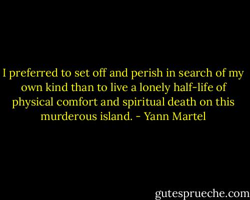 I preferred to set off and perish in search of my own kind than to live a lonely half-life of physical comfort and spiritual death on this murderous island. - Yann Martel