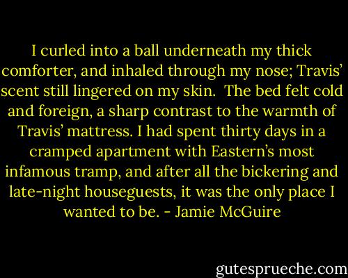 I curled into a ball underneath my thick comforter, and inhaled through my nose; Travis’ scent still lingered on my skin.<br /><br />The bed felt cold and foreign, a sharp contrast to the warmth of Travis’ mattress. I had spent thirty days in a cramped apartment with Eastern’s most infamous tramp, and after all the bickering and late-night houseguests, it was the only place I wanted to be. - Jamie McGuire
