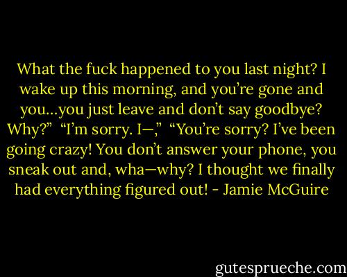 What the fuck happened to you last night? I wake up this morning, and you’re gone and you…you just leave and don’t say goodbye? Why?”<br /><br />“I’m sorry. I—,”<br /><br />“You’re sorry? I’ve been going crazy! You don’t answer your phone, you sneak out and, wha—why? I thought we finally had everything figured out! - Jamie McGuire