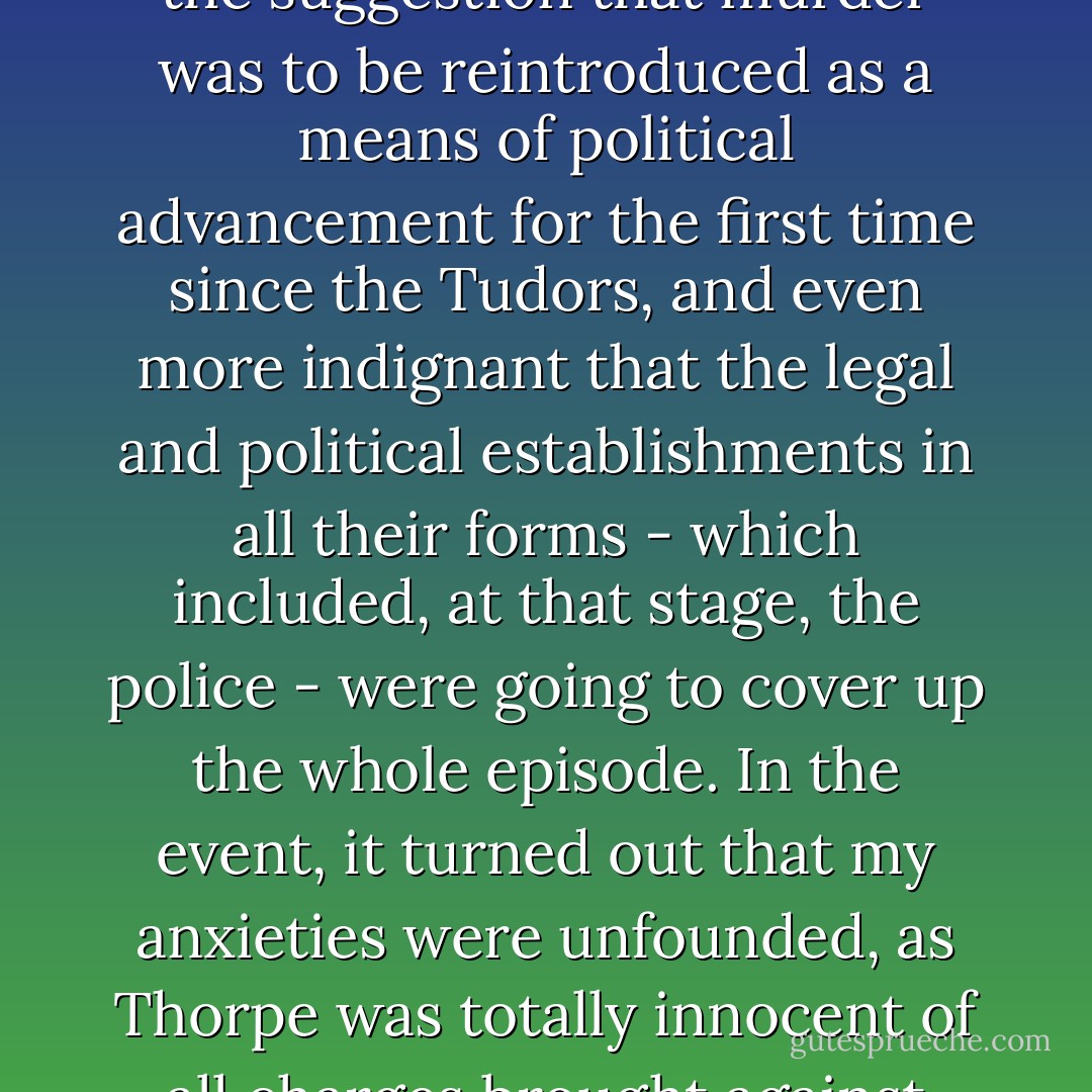 Rather to my surprise, I found myself genuinely indignant at the suggestion that murder was to be reintroduced as a means of political advancement for the first time since the Tudors, and even more indignant that the legal and political establishments in all their forms - which included, at that stage, the police - were going to cover up the whole episode. In the event, it turned out that my anxieties were unfounded, as Thorpe was totally innocent of all charges brought against him. - Auberon Waugh