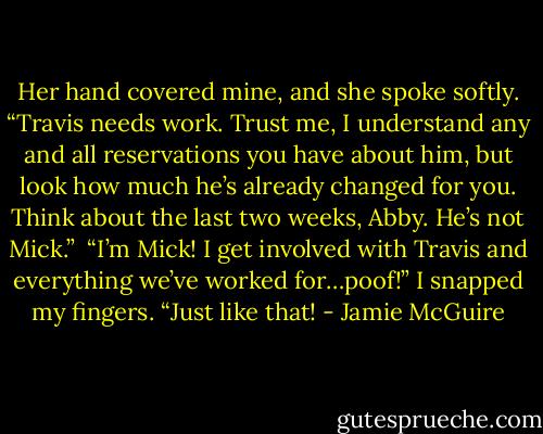 Her hand covered mine, and she spoke softly. “Travis needs work. Trust me, I understand any and all reservations you have about him, but look how much he’s already changed for you. Think about the last two weeks, Abby. He’s not Mick.”<br /><br />“I’m Mick! I get involved with Travis and everything we’ve worked for…poof!” I snapped my fingers. “Just like that! - Jamie McGuire
