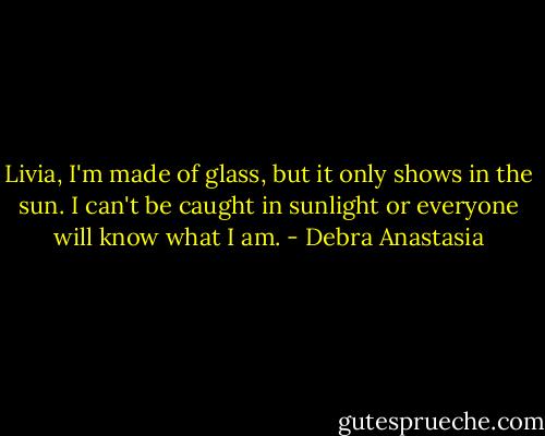 Livia, I'm made of glass, but it only shows in the sun. I can't be caught in sunlight or everyone will know what I am. - Debra Anastasia