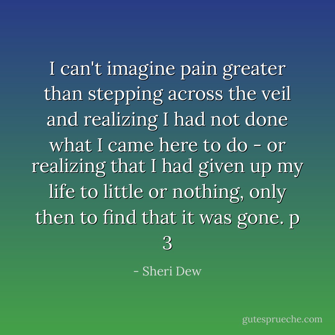 I can't imagine pain greater than stepping across the veil and realizing I had not done what I came here to do - or realizing that I had given up my life to little or nothing, only then to find that it was gone. p 3 - Sheri Dew