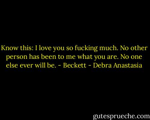 Know this: I love you so fucking much. No other person has been to me what you are. No one else ever will be. - Beckett - Debra Anastasia