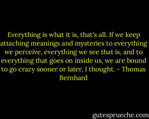 Everything is what it is, that's all. If we keep attaching meanings and mysteries to everything we perceive, everything we see that is, and to everything that goes on inside us, we are bound to go crazy sooner or later, I thought. - Thomas Bernhard