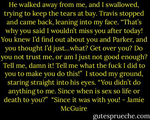 He walked away from me, and I swallowed, trying to keep the tears at bay. Travis stopped and came back, leaning into my face. “That’s why you said I wouldn’t miss you after today! You knew I’d find out about you and Parker, and you thought I’d just…what? Get over you? Do you not trust me, or am I just not good enough? Tell me, damn it! Tell me what the fuck I did to you to make you do this!”<br /><br />I stood my ground, staring straight into his eyes. “You didn’t do anything to me. Since when is sex so life or death to you?”<br /><br />“Since it was with you! - Jamie McGuire