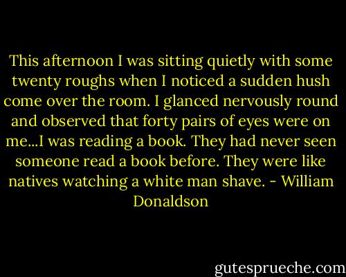 This afternoon I was sitting quietly with some twenty roughs when I noticed a sudden hush come over the room. I glanced nervously round and observed that forty pairs of eyes were on me...I was reading a book. They had never seen someone read a book before. They were like natives watching a white man shave. - William Donaldson