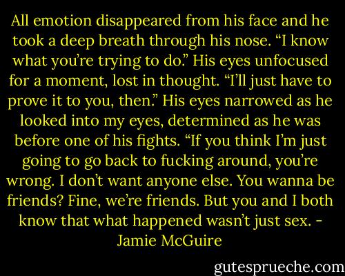 All emotion disappeared from his face and he took a deep breath through his nose. “I know what you’re trying to do.” His eyes unfocused for a moment, lost in thought. “I’ll just have to prove it to you, then.” His eyes narrowed as he looked into my eyes, determined as he was before one of his fights. “If you think I’m just going to go back to fucking around, you’re wrong. I don’t want anyone else. You wanna be friends? Fine, we’re friends. But you and I both know that what happened wasn’t just sex. - Jamie McGuire