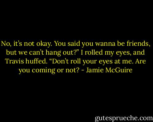 No, it’s not okay. You said you wanna be friends, but we can’t hang out?” I rolled my eyes, and Travis huffed. “Don’t roll your eyes at me. Are you coming or not? - Jamie McGuire