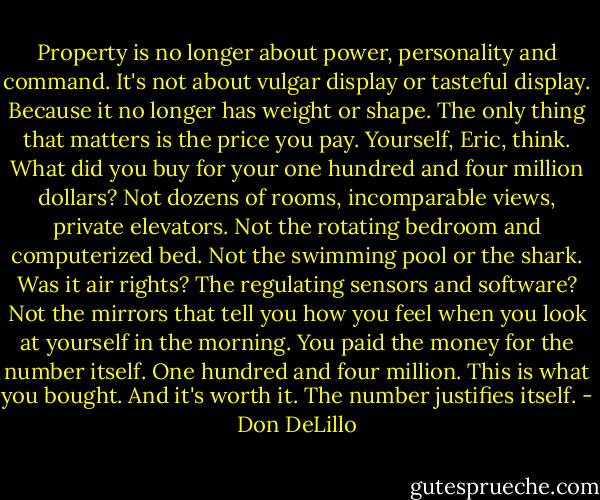 Property is no longer about power, personality and<br />command. It's not about vulgar display or tasteful display. Because it no longer has weight or shape.<br />The only thing that matters is the price you pay. Yourself, Eric, think. What did you buy for your one<br />hundred and four million dollars? Not dozens of rooms, incomparable views, private elevators. Not the<br />rotating bedroom and computerized bed. Not the swimming pool or the shark. Was it air rights? The<br />regulating sensors and software? Not the mirrors that tell you how you feel when you look at yourself<br />in the morning. You paid the money for the number itself. One hundred and four million. This is what<br />you bought. And it's worth it. The number justifies itself. - Don DeLillo