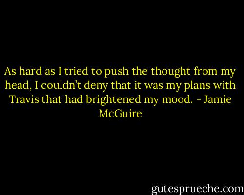 As hard as I tried to push the thought from my head, I couldn’t deny that it was my plans with Travis that had brightened my mood. - Jamie McGuire