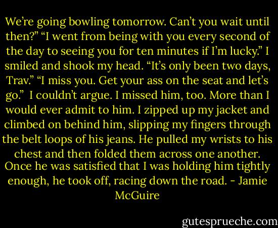 We’re going bowling tomorrow. Can’t you wait until then?”<br />“I went from being with you every second of the day to seeing you for ten minutes if I’m lucky.”<br />I smiled and shook my head. “It’s only been two days, Trav.”<br />“I miss you. Get your ass on the seat and let’s go.”<br /><br />I couldn’t argue. I missed him, too. More than I would ever admit to him. I zipped up my jacket and climbed on behind him, slipping my fingers through the belt loops of his jeans. He pulled my wrists to his chest and then folded them across one another. Once he was satisfied that I was holding him tightly enough, he took off, racing down the road. - Jamie McGuire