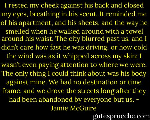 I rested my cheek against his back and closed my eyes, breathing in his scent. It reminded me of his apartment, and his sheets, and the way he smelled when he walked around with a towel around his waist. The city blurred past us, and I didn’t care how fast he was driving, or how cold the wind was as it whipped across my skin; I wasn’t even paying attention to where we were. The only thing I could think about was his body against mine. We had no destination or time frame, and we drove the streets long after they had been abandoned by everyone but us. - Jamie McGuire