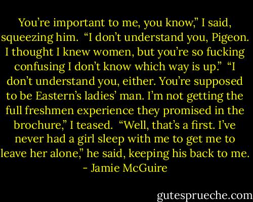 You’re important to me, you know,” I said, squeezing him.<br /><br />“I don’t understand you, Pigeon. I thought I knew women, but you’re so fucking confusing I don’t know which way is up.”<br /><br />“I don’t understand you, either. You’re supposed to be Eastern’s ladies’ man. I’m not getting the full freshmen experience they promised in the brochure,” I teased.<br /><br />“Well, that’s a first. I’ve never had a girl sleep with me to get me to leave her alone,” he said, keeping his back to me. - Jamie McGuire