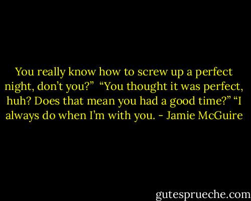 You really know how to screw up a perfect night, don’t you?”<br /><br />“You thought it was perfect, huh? Does that mean you had a good time?”<br />“I always do when I’m with you. - Jamie McGuire