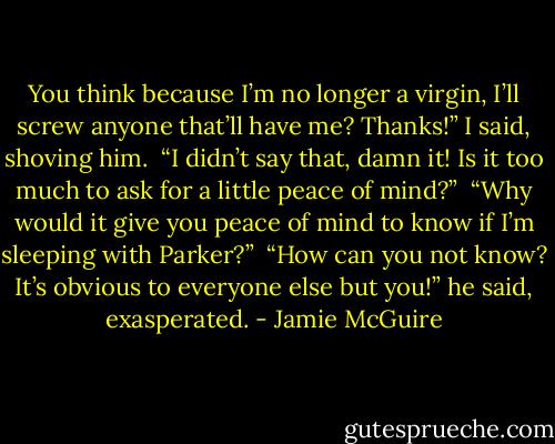 You think because I’m no longer a virgin, I’ll screw anyone that’ll have me? Thanks!” I said, shoving him.<br /><br />“I didn’t say that, damn it! Is it too much to ask for a little peace of mind?”<br /><br />“Why would it give you peace of mind to know if I’m sleeping with Parker?”<br /><br />“How can you not know? It’s obvious to everyone else but you!” he said, exasperated. - Jamie McGuire
