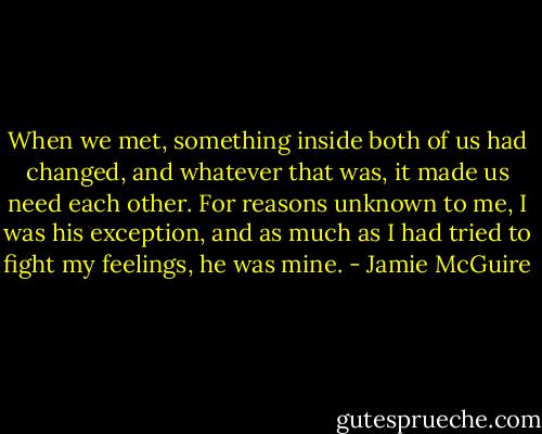 When we met, something inside both of us had changed, and whatever that was, it made us need each other. For reasons unknown to me, I was his exception, and as much as I had tried to fight my feelings, he was mine. - Jamie McGuire